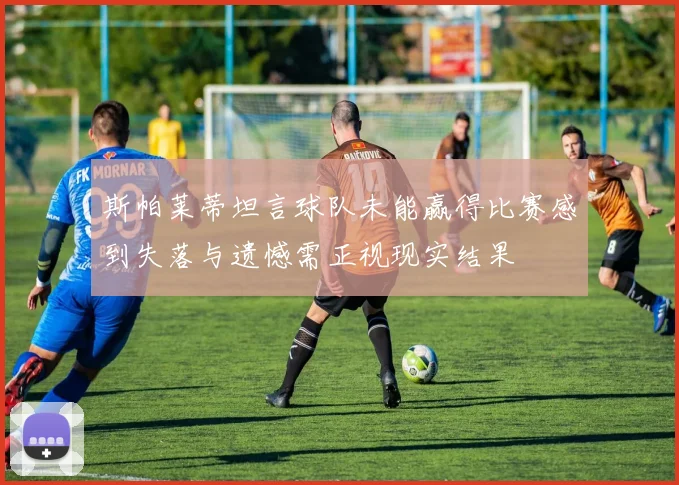 斯帕莱蒂坦言球队未能赢得比赛感到失落与遗憾需正视现实结果