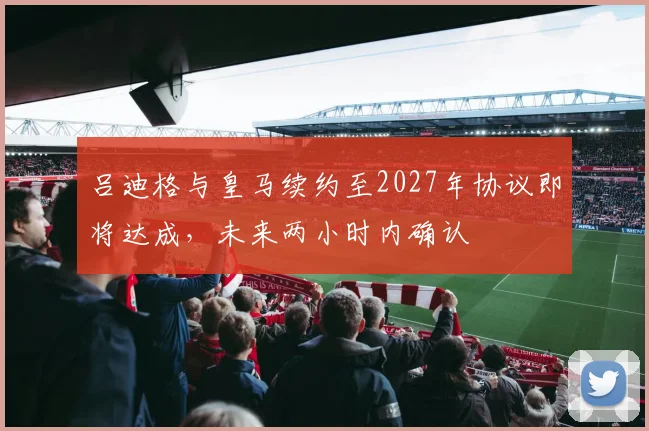 吕迪格与皇马续约至2027年协议即将达成，未来两小时内确认