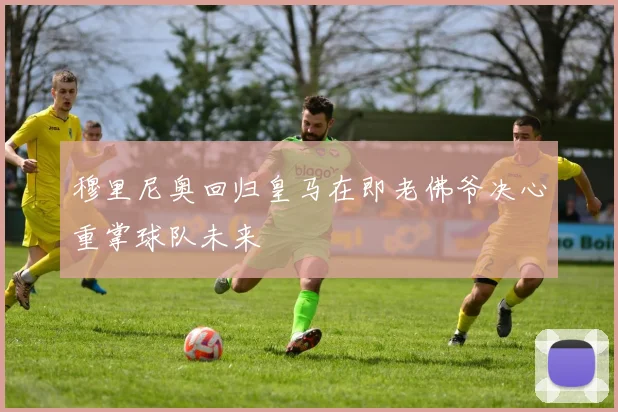 穆里尼奥回归皇马在即老佛爷决心重掌球队未来