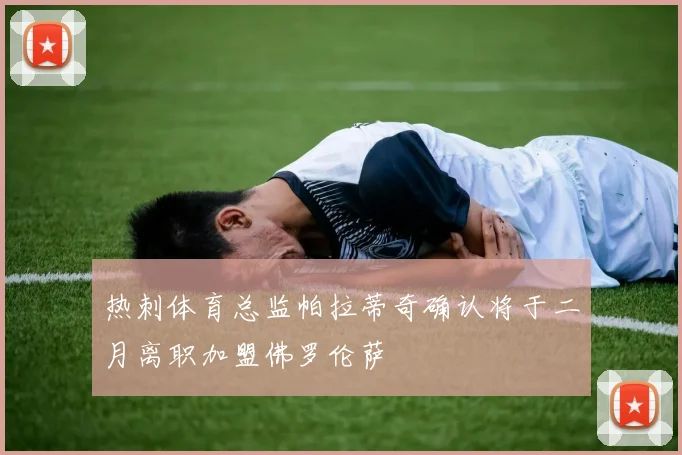 热刺体育总监帕拉蒂奇确认将于二月离职加盟佛罗伦萨