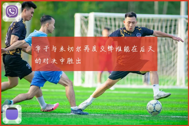 华子与米切尔再度交锋谁能在后天的对决中胜出