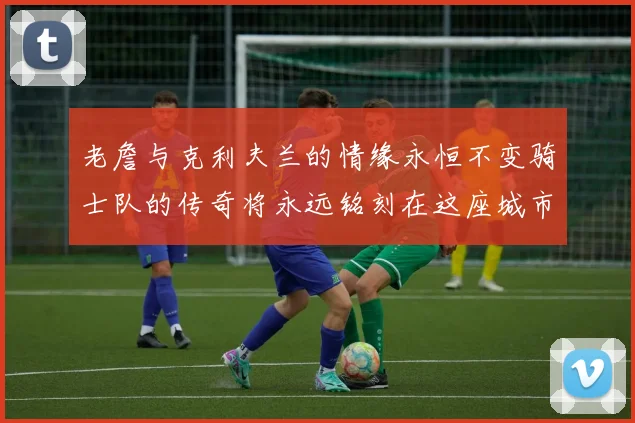 老詹与克利夫兰的情缘永恒不变骑士队的传奇将永远铭刻在这座城市