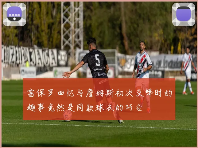 富保罗回忆与詹姆斯初次交锋时的趣事竟然是同款球衣的巧合