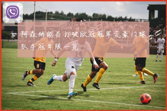 阿森纳能否打破欧冠冠军荒豪门球队夺冠年限一览