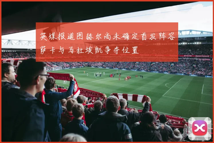 英媒报道图赫尔尚未确定首发阵容萨卡与马杜埃凯争夺位置