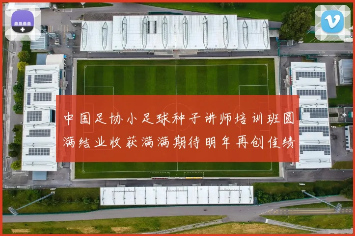中国足协小足球种子讲师培训班圆满结业收获满满期待明年再创佳绩