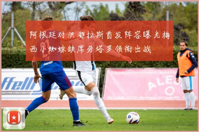 阿根廷对洪都拉斯首发阵容曝光梅西小蜘蛛缺席劳塔罗领衔出战