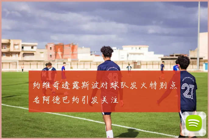 约维奇透露斯波对球队发火特别点名阿德巴约引发关注