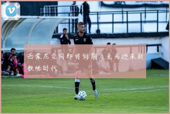 西蒙尼合同即将到期马竞或迎来新教练时代