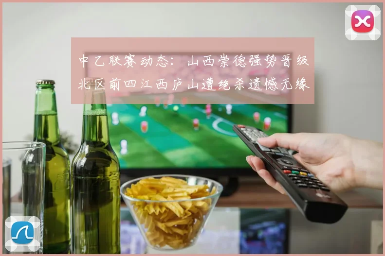中乙联赛动态：山西崇德强势晋级北区前四江西庐山遭绝杀遗憾无缘南区前四