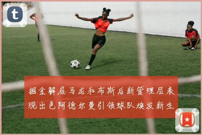 掘金解雇马龙和布斯后新管理层表现出色阿德尔曼引领球队焕发新生
