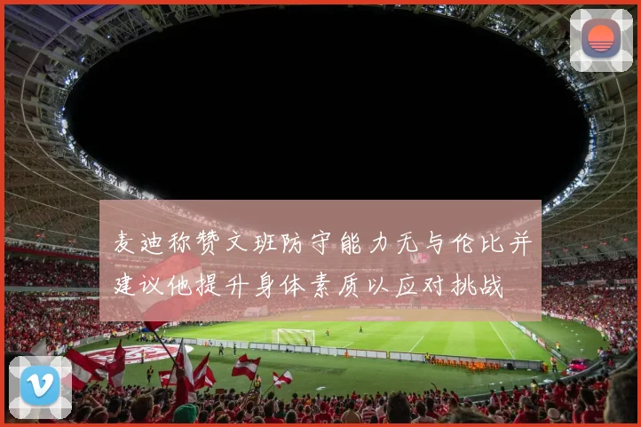 麦迪称赞文班防守能力无与伦比并建议他提升身体素质以应对挑战