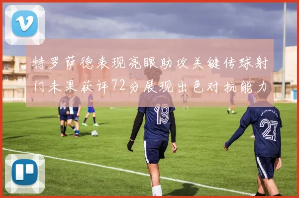 特罗萨德表现亮眼助攻关键传球射门未果获评72分展现出色对抗能力