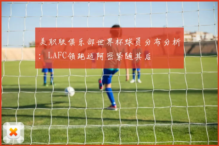 美职联俱乐部世界杯球员分布分析：LAFC领跑迈阿密紧随其后