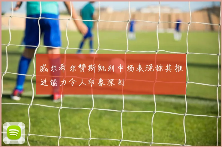 威尔希尔赞斯凯利中场表现称其推进能力令人印象深刻