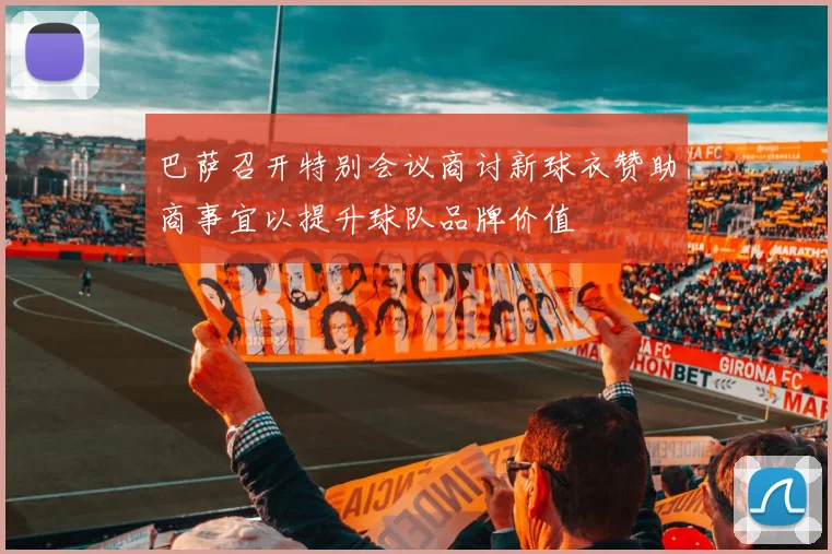 巴萨召开特别会议商讨新球衣赞助商事宜以提升球队品牌价值