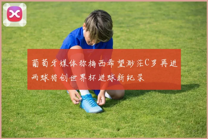 葡萄牙媒体称梅西希望渺茫C罗再进两球将创世界杯进球新纪录