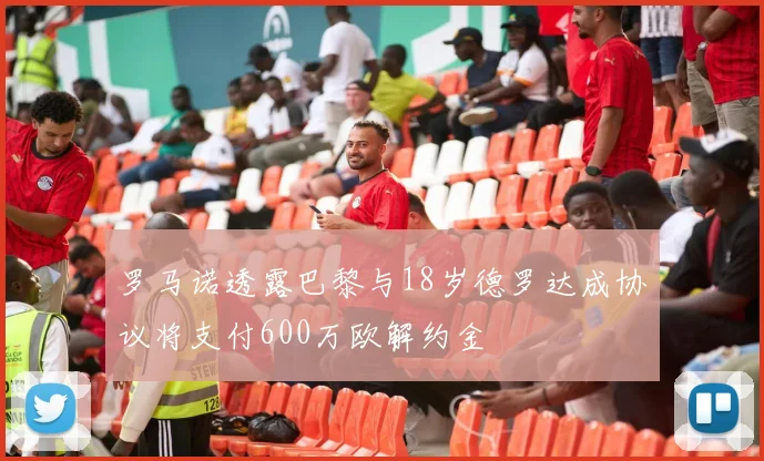 罗马诺透露巴黎与18岁德罗达成协议将支付600万欧解约金