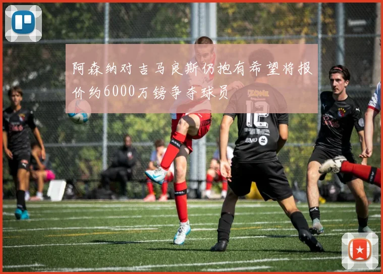 阿森纳对吉马良斯仍抱有希望将报价约6000万镑争夺球员